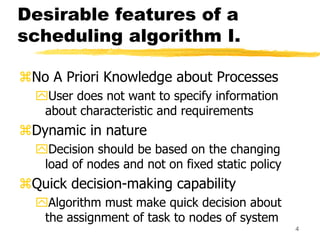 4
Desirable features of a
scheduling algorithm I.
No A Priori Knowledge about Processes
User does not want to specify information
about characteristic and requirements
Dynamic in nature
Decision should be based on the changing
load of nodes and not on fixed static policy
Quick decision-making capability
Algorithm must make quick decision about
the assignment of task to nodes of system
 