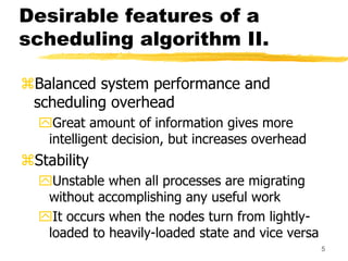 5
Desirable features of a
scheduling algorithm II.
Balanced system performance and
scheduling overhead
Great amount of information gives more
intelligent decision, but increases overhead
Stability
Unstable when all processes are migrating
without accomplishing any useful work
It occurs when the nodes turn from lightly-
loaded to heavily-loaded state and vice versa
 