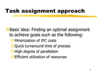 8
Task assignment approach
Basic idea: Finding an optimal assignment
to achieve goals such as the following:
Minimization of IPC costs
Quick turnaround time of process
High degree of parallelism
Efficient utilization of resources
 