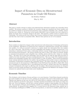 Impact of Economic Data on Microstructural
Parameters in Crude Oil Futures
Sai Krishna Poddutur
May 14, 2015
Abstract
This paper is another attempt to analyze and understand how information translate into commodity future
markets. The primary question is whether the economic changes get translated into future markets and
get realized as changes in microstructural parameters such as estimates of liquidity costs, volatility, adverse
selection costs, volume etc. During last several months (2014-2015) crude oil markets have been subjected to
plenty of activity due to economic changes in the space. This presents a perfect avenue to analyze such a
relationship. The results provide clear evidence that economic conditions do impact microstrutural parameters
and that they tend to have an immediate eﬀect. However ﬁner patterns are yet to be analysed.
Introduction
Future markets are subjected to changes in their microstructure with advancement of technology and formation
of new regulations. Although lot of research has been conducted to understand how economic data translates
into markets, it is still an economist’s endeavour to explain clearly how information ﬂows into markets
on a day to day basis. This becomes even more challenging with changes in market microstructure. It is
interesting to understand if there exists a relationship between economic changes and intra-day microsecond
level microstructural parameters. The obvious question that arises is what is the impact of economic changes
on microstructural parameters such as liquidity costs, volatility, adverse selection costs, volume on a intraday
basis ?. The paper tries to study this relationship. Last year (2014) set the stage for saga which was about to
unfold in the crude oil markets with prices reaching historical lows. This was a result of lot of global economic,
political and technological changes that occurred related to crude oil markets. These several developments
meant constant information ﬂow into the markets, thus providing an almost perfect avenue to understand the
mechanism of information translation into commodity futures. The paper analyzes the intra level data at
microsecond scale for all transactions in CME Globex Crude Oil Futures from Jan 2015 to March 2015. Each
day is classiﬁed as an information day or non-information day based on whether there have been signiﬁcant
economic developments with respect or aﬀecting crude oil markets. Microstructural parameters are estimated
based on previous models developed by researchers such as Hasbrock and Madavan and changes in these
estimates are analyzed based on previously noted classiﬁcation.
Economic Timeline
The oil industry, with its history of booms and busts, is in a new downturn. United States domestic production
has nearly doubled over the last six years, pushing out oil imports that need to ﬁnd another home. Saudi,
Nigerian and Algerian oil that once was sold in the United States is suddenly competing for Asian markets,
and the producers are forced to drop prices. Canadian and Iraqi oil production and exports are rising year
after year. Even the Russians, with all their economic problems, manage to keep pumping. On the demand
side, the economies of Europe and developing countries are weakening and vehicles are becoming more
energy-eﬃcient. So demand for fuel is lagging a bit. A central factor in the sharp price drops, analysts say, is
the continuing unwillingness of OPEC, a cartel of oil producers, to intervene to stabilize markets that are
1
 