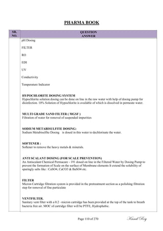 SR.
NO.
PHARMA BOOK
QUESTION
ANSWER
pH Dosing
FILTER
RO
EDI
UV
Conductivity
Temperature Indicator
HYPOCHLORITE DOSING SYSTEM
Hypochlorite solution dosing can be done on line in the raw water with help of dosing pump for
disinfection. 10% Solution of Hypochlorite is available of which is dissolved in permeate water.
MULTI GRADE SAND FILTER ( MGSF )
Filtration of water for removal of suspended impurities
SODIUM METABISULFITE DOSING:
Sodium Metabisulfite Dosing is dosed in this water to dechlorinate the water.
SOFTENER :
Softener to remove the heavy metals & minerals.
ANTI SCALANT DOSING (FOR SCALE PREVENTION)
An Antiscalant Chemical Permacare - 191 dosed on line in the Filtered Water by Dosing Pump to
prevent the formation of Scale on the surface of Membrane elements It extend the solubility of
sparingly salts like : CaSO4, CaCO3 & BaSO4 etc.
FILTER
Micron Cartridge filtration system is provided in the pretreatment section as a polishing filtration
step for removal of fine particulate
VENTFILTER.
Sanitary vent filter with a 0.2 –micron cartridge has been provided at the top of the tank to breath
bacteria free air. MOC of cartridge filter will be PTFE, Hydrophobic.
Page 110 of 270 Kunal Roy
 