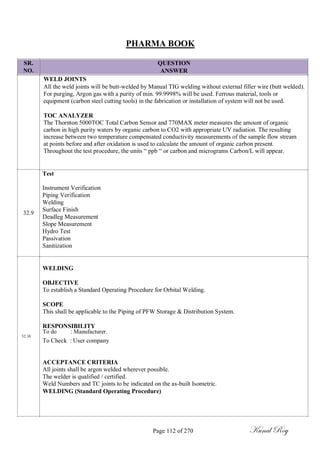 PHARMA BOOK
SR.
NO.
32.9
QUESTION
ANSWER
WELD JOINTS
All the weld joints will be butt-welded by Manual TIG welding without external filler wire (butt welded).
For purging, Argon gas with a purity of min. 99.9998% will be used. Ferrous material, tools or
equipment (carbon steel cutting tools) in the fabrication or installation of system will not be used.
TOC ANALYZER
The Thornton 5000TOC Total Carbon Sensor and 770MAX meter measures the amount of organic
carbon in high purity waters by organic carbon to CO2 with appropriate UV radiation. The resulting
increase between two temperature compensated conductivity measurements of the sample flow stream
at points before and after oxidation is used to calculate the amount of organic carbon present.
Throughout the test procedure, the units ― ppb ― or carbon and micrograms Carbon/L will appear.
Test
Instrument Verification
Piping Verification
Welding
Surface Finish
Deadleg Measurement
Slope Measurement
Hydro Test
Passivation
Sanitization
WELDING
OBJECTIVE
To establish a Standard Operating Procedure for Orbital Welding.
SCOPE
This shall be applicable to the Piping of PFW Storage & Distribution System.
RESPONSIBILITY
To do : Manufacturer.
32.10
To Check : User company
ACCEPTANCE CRITERIA
All joints shall be argon welded wherever possible.
The welder is qualified / certified.
Weld Numbers and TC joints to be indicated on the as-built Isometric.
WELDING (Standard Operating Procedure)
Page 112 of 270 Kunal Roy
 