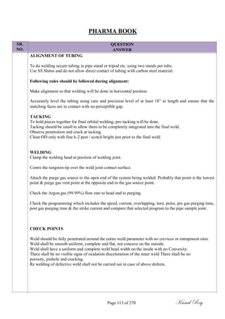 SR.
NO.
PHARMA BOOK
QUESTION
ANSWER
ALIGNMENT OF TUBING
To do welding secure tubing in pipe stand or tripod etc. using two stands per tube.
Use SS Shims and do not allow direct contact of tubing with carbon steel material.
Following rules should be followed during alignment:
Make alignment so that welding will be done in horizontal position.
Accurately level the tubing using care and precision level of at least 18‖ in length and ensure that the
matching faces are in contact with no perceptible gap.
TACKING
To hold pieces together for final orbital welding, pre-tacking will be done.
Tacking should be small to allow them to be completely integrated into the final weld.
Observe penetration and crack at tacking.
Clean OD only with fine k-2 pest / scotch bright just prior to the final weld.
WELDING
Clamp the welding head at position of welding joint.
Centre the tungsten tip over the weld joint contact surface.
Attach the purge gas source to the open end of the system being welded. Probably that point is the lowest
point & purge gas vent point at the opposite end to the gas source point.
Check the Argon gas (99.99%) flow rate to head and to purging.
Check the programming which includes the speed, current, overlapping, turn, pulse, pre gas purging time,
post gas purging time & the strike current and compare that selected program to the pipe sample joint.
CHECK POINTS
Weld should be fully penetrated around the entire weld parameter with no crevices or entrapment sites.
Weld shall be smooth uniform, complete and flat, not concave on the outside.
Weld shall have a uniform and complete weld bead width on the inside with no Convexity.
There shall be no visible signs of oxidation discoloration of the inner weld There shall be no
porosity, pinhole and cracking.
Re welding of defective weld shall not be carried out in case of above defects.
Page 113 of 270 Kunal Roy
 