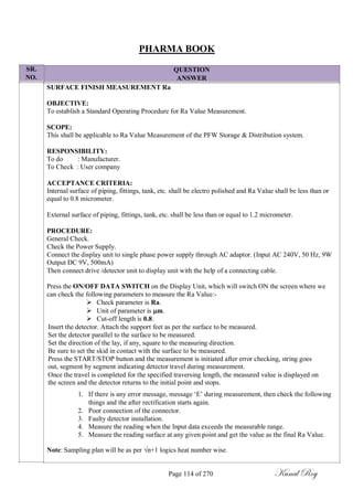 SR.
NO.
PHARMA BOOK
QUESTION
ANSWER
SURFACE FINISH MEASUREMENT Ra
OBJECTIVE:
To establish a Standard Operating Procedure for Ra Value Measurement.
SCOPE:
This shall be applicable to Ra Value Measurement of the PFW Storage & Distribution system.
RESPONSIBILITY:
To do : Manufacturer.
To Check : User company
ACCEPTANCE CRITERIA:
Internal surface of piping, fittings, tank, etc. shall be electro polished and Ra Value shall be less than or
equal to 0.8 micrometer.
External surface of piping, fittings, tank, etc. shall be less than or equal to 1.2 micrometer.
PROCEDURE:
General Check.
Check the Power Supply.
Connect the display unit to single phase power supply through AC adaptor. (Input AC 240V, 50 Hz, 9W
Output DC 9V, 500mA)
Then connect drive /detector unit to display unit with the help of a connecting cable.
Press the ON/OFF DATA SWITCH on the Display Unit, which will switch ON the screen where we
can check the following parameters to measure the Ra Value:-
 Check parameter is Ra.
 Unit of parameter is m.
 Cut-off length is 0.8.
Insert the detector. Attach the support feet as per the surface to be measured.
Set the detector parallel to the surface to be measured.
Set the direction of the lay, if any, square to the measuring direction.
Be sure to set the skid in contact with the surface to be measured.
Press the START/STOP button and the measurement is initiated after error checking, string goes
out, segment by segment indicating detector travel during measurement.
Once the travel is completed for the specified traversing length, the measured value is displayed on
the screen and the detector returns to the initial point and stops.
1. If there is any error message, message ‗E‘ during measurement, then check the following
things and the after rectification starts again.
2. Poor connection of the connector.
3. Faulty detector installation.
4. Measure the reading when the Input data exceeds the measurable range.
5. Measure the reading surface at any given point and get the value as the final Ra Value.
Note: Sampling plan will be as per √n+1 logics heat number wise.
Page 114 of 270 Kunal Roy
 