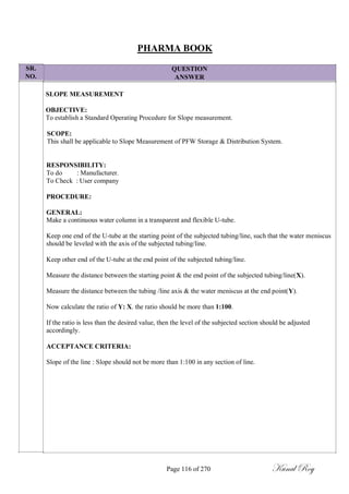 SR.
NO.
PHARMA BOOK
QUESTION
ANSWER
SLOPE MEASUREMENT
OBJECTIVE:
To establish a Standard Operating Procedure for Slope measurement.
SCOPE:
This shall be applicable to Slope Measurement of PFW Storage & Distribution System.
RESPONSIBILITY:
To do : Manufacturer.
To Check : User company
PROCEDURE:
GENERAL:
Make a continuous water column in a transparent and flexible U-tube.
Keep one end of the U-tube at the starting point of the subjected tubing/line, such that the water meniscus
should be leveled with the axis of the subjected tubing/line.
Keep other end of the U-tube at the end point of the subjected tubing/line.
Measure the distance between the starting point & the end point of the subjected tubing/line(X).
Measure the distance between the tubing /line axis & the water meniscus at the end point(Y).
Now calculate the ratio of Y: X. the ratio should be more than 1:100.
If the ratio is less than the desired value, then the level of the subjected section should be adjusted
accordingly.
ACCEPTANCE CRITERIA:
Slope of the line : Slope should not be more than 1:100 in any section of line.
Page 116 of 270 Kunal Roy
 