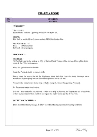 SR.
NO.
PHARMA BOOK
QUESTION
ANSWER
HYDROTEST
OBJECTIVE:
To establish a Standard Operating Procedure for Hydro test.
SCOPE:
This shall be applicable to Hydro test of the PFW Distribution Line.
RESPONSIBILITY:
To do : Manufacturer.
To Check : User company
PROCEDURE:
GENERAL
Fill Purified water in the tank up to 40% of the total Tank Volume of the storage. Close all the drain
points & the POUs in the system.
Select the system in manual mode.
Select the Pump & start it in manual mode.
Slowly close the return line of the diaphragm valve and then close the pump discharge valve.
Meanwhile stop the pump and see that there is pressure rise in the line.
Pressurize the entire loop with the help of Hydro pump (1.5 times the operating Pressure).
Set the pressure as per requirement.
Wait for 1 hour and check the pressure. If there is no drop in pressure, the loop Hydro test is successful.
If there is pressure drop then rectify it and repeat the Hydro test as per the above point.
ACCEPTANCE CRITERIA
There should not be any leakage. & There should not be any pressure drop during hold time.
Page 117 of 270 Kunal Roy
 