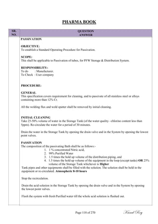 SR.
NO.
PHARMA BOOK
QUESTION
ANSWER
PASSIVATION
OBJECTIVE:
To establish a Standard Operating Procedure for Passivation.
SCOPE:
This shall be applicable to Passivation of tubes, for PFW Storage & Distribution System.
RESPONSIBILITY:
To do : Manufacturer.
To Check : User company
PROCEDURE:
GENERAL
This specification covers requirement for cleaning, and to passivate of all stainless steel or alloys
containing more than 12% Cr.
All the welding flux and weld spatter shall be removed by initial cleaning.
INITIAL CLEANING
Take 25-50% volume of water in the Storage Tank (of the water quality –chlorine content less than
5ppm). Re-circulate the water for a period of 30 minutes.
Drain the water in the Storage Tank by opening the drain valve and in the System by opening the lowest
point valves.
PASSIVATION
The composition of the passivating Bath shall be as follows:-
1. 1 % concentrated Nitric acid,
2. 99% Purified Water
3. 1.5 times the hold up volume of the distribution piping, and
4. 1.5 times the hold up volume of the equipment in the loop (except tanks) OR 25%
volume of the Storage Tank whichever is Higher
Tank pipes and other equipments shall be filled with the solution. The solution shall be held in the
equipment or re-circulated. Atmospheric 8-10 hours
Stop the recirculation.
Drain the acid solution in the Storage Tank by opening the drain valve and in the System by opening
the lowest point valves.
Flush the system with fresh Purified water till the whole acid solution is flushed out.
Page 118 of 270 Kunal Roy
 