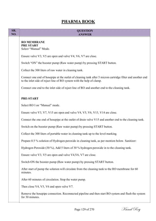 SR.
NO.
PHARMA BOOK
QUESTION
ANSWER
RO MEMBRANE
PRE START
Select ―Manual‖ Mode.
Ensure valve V3, V5 are open and valve V4, V6, V7 are close.
Switch ―ON‖ the booster pump (Raw water pump) by pressing START button.
Collect the 300 liters of raw water in cleaning tank.
Connect one end of hosepipe at the outlet of cleaning tank after 5 micron cartridge filter and another end
to the inlet side of reject line of RO system with the help of clamp.
Connect one end to the inlet side of reject line of RO and another end to the cleaning tank.
PRE-START
Select RO I on ―Manual‖ mode.
Ensure valve V3, V7, V15 are open and valve V4, V5, V6, V13, V14 are close.
Connect the one end of hosepipe at the outlet of drain valve V15 and another end to the cleaning tank.
Switch on the booster pump (Raw water pump) by pressing START button.
Collect the 300 liters of portable water in cleaning tank up to the level marking.
Prepare 0.5 % solution of Hydrogen peroxide in cleaning tank, as per mention below. Sanitizer:
Hydrogen Peroxide (30 %), Add 5 liters of 30 % hydrogen peroxide in to the cleaning tank.
Ensure valve V3, V5 are open and valve V4,V6, V7 are close.
Switch ON the booster pump (Raw water pump) by pressing START button.
After start of pump the solution will circulate from the cleaning tank to the RO membrane for 60
minutes.
After 60 minutes of circulation. Stop the water pump.
Then close V4, V5, V6 and open valve V7.
Remove the hosepipe connection. Reconnected pipeline and then start RO system and flush the system
for 30 minutes.
Page 129 of 270 Kunal Roy
 