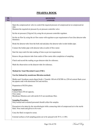 SR.
NO.
PHARMA BOOK
QUESTION
ANSWER
Open the compressed air valve to control the required pressure of compressed air at compressed air
inlet.
Maintain the required air pressure by air pressure controller valve.
Set the air pressure (2 Kg/cm²) by using the air pressure controller regulator.
Set the air flow by using the air flow meter with regulator as per requirement of test (See detector tube
literature)
Break the detector tube from the both end and place the detector tube in tube holder pipe.
Connect the holder pipe with detector tube at outlet of flow meter.
Start the stop watch for take reading of time as per test requirement.
Remove the gas detector tube from outlet of flow meter after completion of sampling.
Check and record the reading on gas detector tube for reference.
Mark the observation on the detector tube for reference.
Method for Total Microbial Count (TMC)
Test for bioload (by membrane filtration method)
Media used: Soyabean casein digest broth. ( Transfer 100 ml of SCDB in a 250 ml conical flask cover
the pipette ends with aluminium foil and sterilize.
Preparation of SCDA plates.
Equipments.
Conical flask 250 ml capacity.
Flow meter.
Membrane filtration unit with sterile 0.22 um membrane filter.
Sampling Procedure.
Only trained and evaluated personnel should collect the samples.
Precaution to be taken by the microbiologist while connecting inlet of compressed air to the sterile
flask. Nose mask and gloves to be worn.
Carry the flask in respective areas.
External surfaces of all sampling points are to be sprayed with 70 % v/v IPA
Page 136 of 270 Kunal Roy
 