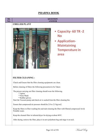 PHARMA BOOK
SR. QUESTION
NO. ANSWER
CHILLER PLANT
FILTER CLEANING :
Check and Ensure that the filter cleaning equipments are clean.
Before cleaning of filters the following precaution to be Taken:
The person carrying out filter cleaning should wear the following.
* Apron
* Nose Mask
* Rubber gloves.
Start the Vacuum pump and check air is sucked from the filter cleaning bin.
Ensure that compressed air pressure should be 2.0 to 2.5 kg/cm2.
Keep the filters in filter washing bin and start cleaning the filter with filtered compressed Air &
Portable water.
Keep the cleaned filter in infrared dryer for drying at about 80°C.
After drying, remove the filter, place it in new polythene bag and stage it on rack.
Page 143 of 270 Kunal Roy
 