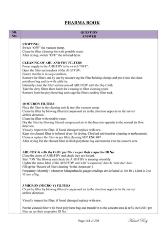 SR.
NO.
PHARMA BOOK
QUESTION
ANSWER
STOPPING:
Switch ―OFF‖ the vacuum pump.
Clean the filter cleaning bin with portable water.
After drying, switch ―OFF‖ the infrared dryer.
CLEANING OF AHU AND FDV FILTERS
Power supply to the AHU/FDV to be switch ―OFF‖.
Open the filter section door of the AHU/FDV.
Ensure that the is in stop condition.
Remove the filters one by one by unscrewing the filter holding clamps and put it into the clean
polythene bag and tie with cable tie.
Internally clean the filter section area of AHU/FDV with the Dry Cloth.
Take the dirty filters from hatch for cleaning to filter cleaning room.
Remove from the polythene bag and stage the filters on dirty filter rack.
10 MICRON FILTERS
Place the filter in the cleaning unit & start the vacuum pump.
Clean the filter by blowing filtered compressed air in the direction opposite to the normal
airflow direction.
Clean the filter with potable water.
Dry the filter by blowing filtered compressed air in the direction opposite to the normal air flow
direction.
Visually inspect the filter, if found damaged replace with new.
Keep the cleaned filter in infrared dryer for drying. Chocked and requires cleaning or replacement.
Clean or replace the filter as per filter cleaning SOP ENG 047 .
After drying Put the cleaned filter in fresh polythene bag and transfer it to the concern area
AHU/FDV & refix the Grill / pre filter as per their respective ID No.
Close the doors of AHU/FDV and check they are locked.
Start ―ON ―the Blower and check the AHU/FDV is running smoothly.
Update the status label of the AHU/FDV unit with ‗cleaned on‘ date & ‗next due‘ date.
Fill up the ‗Record of filter cleaning ‗in the Annexure-I.
Frequency: Monthly / whenever Mangnehaulic gauges readings are deflated i.e. for 10 µ Limit is 2 to
15 mm of hg.
3 MICRON (MICRO-V) FILTERS
Clean the filter by blowing filtered compressed air in the direction opposite to the normal
airflow direction.
Visually inspect the filter, if found damaged replace with new.
Put the cleaned filter with fresh polythene bag and transfer it to the concern area & refix the Grill / pre
filter as per their respective ID No..
Page 144 of 270 Kunal Roy
 