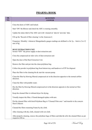 SR.
NO.
PHARMA BOOK
QUESTION
ANSWER
Close the doors of AHU and locked.
Start ‗ON‘ the Blower and check the AHU is running smoothly.
Update the status label of the AHU unit with ‗cleaned on‘ date & ‗next due‘ date.
Fill up the ‗Record of filter cleaning‘ in the Annexure-I.
Frequency: Monthly / whenever Mangnehaulic gauges readings are deflated i.e for 3µ – limit is 2 to 12
mm of hg.
DUST EXTRACTION UNIT
Switch ―OFF‖ the power supply to dust extraction unit
Close the compressed air inlet valve of dust extraction unit
Open the door of the Dust Extraction Unit.
Remove the filter and put into the clean polythene bag.
Collect the powder in polythene bag from bottom tray and handover to ETP for disposal.
Place the filter in the cleaning bin & start the vacuum pump.
Clean the filter by blowing filtered compressed air in the direction opposite to the normal airflow
direction.
Clean the filter with potable water.
Dry the filter by blowing filtered compressed air in the direction opposite to the normal air flow
direction.
Keep the cleaned filter in infrared dryer for drying.
Visually inspect the filter, if found damaged replace with new.
Put the cleaned filter with fresh Polythene Bag in ―Cleaned Filter area ― and transfer to the concern
Dust Collector.
Cleaned the filters mounting Frame by dry cloth.
After cleaning with dry cloth, cleaned with wet cloth.
After properly cleaning, remove the polythene bags of filters and label & refix the cleaned filters as per
respective ID no.
Page 145 of 270 Kunal Roy
 