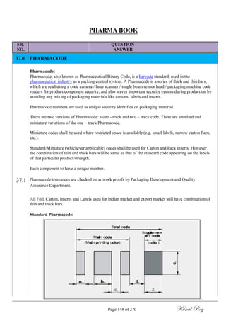 PHARMA BOOK
SR. QUESTION
NO. ANSWER
37.0 PHARMACODE
Pharmacode:
Pharmacode, also known as Pharmaceutical Binary Code, is a barcode standard, used in the
pharmaceutical industry as a packing control system. A Pharmacode is a series of thick and thin bars,
which are read using a code camera / laser scanner / single beam sensor head / packaging machine code
readers for product/component security, and also serves important security system during production by
avoiding any mixing of packaging materials like cartons, labels and inserts.
Pharmacode numbers are used as unique security identifies on packaging material.
There are two versions of Pharmacode: a one - track and two – track code. There are standard and
miniature variations of the one – track Pharmacode.
Miniature codes shall be used where restricted space is available (e.g. small labels, narrow carton flaps,
etc.).
Standard/Miniature (whichever applicable) codes shall be used for Carton and Pack inserts. However
the combination of thin and thick bars will be same as that of the standard code appearing on the labels
of that particular product/strength.
Each component to have a unique number.
37.1 Pharmacode tolerances are checked on artwork proofs by Packaging Development and Quality
Assurance Department.
All Foil, Carton, Inserts and Labels used for Indian market and export market will have combination of
thin and thick bars.
Standard Pharmacode:
Page 148 of 270 Kunal Roy
 