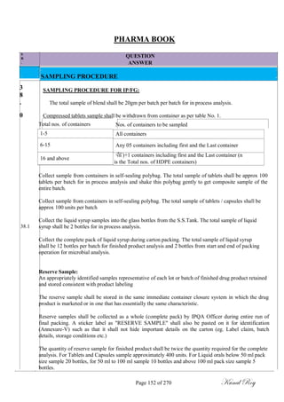 S
R
.
N
O
.
3
8
.
0
PHARMA BOOK
QUESTION
ANSWER
SAMPLING PROCEDURE
SAMPLING PROCEDURE FOR IP/FG:
The total sample of blend shall be 20gm per batch per batch for in process analysis.
Compressed tablets sample shall be withdrawn from container as per table No. 1.
Total nos. of containers
1-5
6-15
16 and above
Nos. of containers to be sampled
All containers
Any 05 containers including first and the Last container
√n )+1 containers including first and the Last container (n
is the Total nos. of HDPE containers)
38.1
Collect sample from containers in self-sealing polybag. The total sample of tablets shall be approx 100
tablets per batch for in process analysis and shake this polybag gently to get composite sample of the
entire batch.
Collect sample from containers in self-sealing polybag. The total sample of tablets / capsules shall be
approx 100 units per batch
Collect the liquid syrup samples into the glass bottles from the S.S.Tank. The total sample of liquid
syrup shall be 2 bottles for in process analysis.
Collect the complete pack of liquid syrup during carton packing. The total sample of liquid syrup
shall be 12 bottles per batch for finished product analysis and 2 bottles from start and end of packing
operation for microbial analysis.
Reserve Sample:
An appropriately identified samples representative of each lot or batch of finished drug product retained
and stored consistent with product labeling
The reserve sample shall be stored in the same immediate container closure system in which the drug
product is marketed or in one that has essentially the same characteristic.
Reserve samples shall be collected as a whole (complete pack) by IPQA Officer during entire run of
final packing. A sticker label as "RESERVE SAMPLE" shall also be pasted on it for identification
(Annexure-V) such as that it shall not hide important details on the carton (eg. Label claim, batch
details, storage conditions etc.)
The quantity of reserve sample for finished product shall be twice the quantity required for the complete
analysis. For Tablets and Capsules sample approximately 400 units. For Liquid orals below 50 ml pack
size sample 20 bottles, for 50 ml to 100 ml sample 10 bottles and above 100 ml pack size sample 5
bottles.
Page 152 of 270 Kunal Roy
 