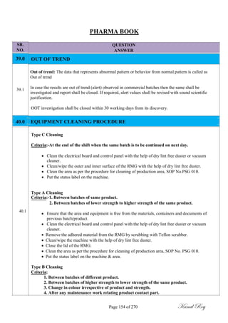 SR.
NO.
39.0
39.1
PHARMA BOOK
QUESTION
ANSWER
OUT OF TREND
Out of trend: The data that represents abnormal pattern or behavior from normal pattern is called as
Out of trend
In case the results are out of trend (alert) observed in commercial batches then the same shall be
investigated and report shall be closed. If required, alert values shall be revised with sound scientific
justification.
OOT investigation shall be closed within 30 working days from its discovery.
40.0 EQUIPMENT CLEANING PROCEDURE
Type C Cleaning
Criteria:-At the end of the shift when the same batch is to be continued on next day.
 Clean the electrical board and control panel with the help of dry lint free duster or vacuum
cleaner.
 Clean/wipe the outer and inner surface of the RMG with the help of dry lint free duster.
 Clean the area as per the procedure for cleaning of production area, SOP No.PSG 010.
 Put the status label on the machine.
Type A Cleaning
Criteria:-1. Between batches of same product.
2. Between batches of lower strength to higher strength of the same product.
40.1
 Ensure that the area and equipment is free from the materials, containers and documents of
previous batch/product.
 Clean the electrical board and control panel with the help of dry lint free duster or vacuum
cleaner.
 Remove the adhered material from the RMG by scrubbing with Teflon scrubber.
 Clean/wipe the machine with the help of dry lint free duster.
 Close the lid of the RMG.
 Clean the area as per the procedure for cleaning of production area, SOP No. PSG 010.
 Put the status label on the machine & area.
Type B Cleaning
Criteria:
1. Between batches of different product.
2. Between batches of higher strength to lower strength of the same product.
3. Change in colour irrespective of product and strength.
4. After any maintenance work relating product contact part.
Page 154 of 270 Kunal Roy
 