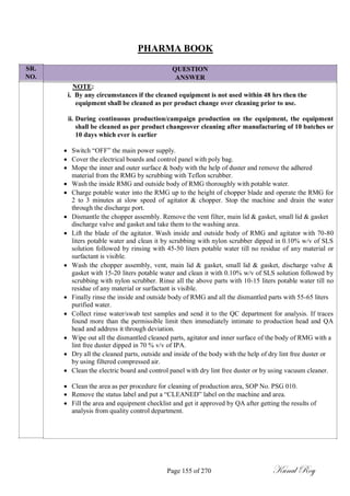 SR.
NO.
PHARMA BOOK
QUESTION
ANSWER
NOTE:
i. By any circumstances if the cleaned equipment is not used within 48 hrs then the
equipment shall be cleaned as per product change over cleaning prior to use.
ii. During continuous production/campaign production on the equipment, the equipment
shall be cleaned as per product changeover cleaning after manufacturing of 10 batches or
10 days which ever is earlier
 Switch ―OFF‖ the main power supply.
 Cover the electrical boards and control panel with poly bag.
 Mope the inner and outer surface & body with the help of duster and remove the adhered
material from the RMG by scrubbing with Teflon scrubber.
 Wash the inside RMG and outside body of RMG thoroughly with potable water.
 Charge potable water into the RMG up to the height of chopper blade and operate the RMG for
2 to 3 minutes at slow speed of agitator & chopper. Stop the machine and drain the water
through the discharge port.
 Dismantle the chopper assembly. Remove the vent filter, main lid & gasket, small lid & gasket
discharge valve and gasket and take them to the washing area.
 Lift the blade of the agitator. Wash inside and outside body of RMG and agitator with 70-80
liters potable water and clean it by scrubbing with nylon scrubber dipped in 0.10% w/v of SLS
solution followed by rinsing with 45-50 liters potable water till no residue of any material or
surfactant is visible.
 Wash the chopper assembly, vent, main lid & gasket, small lid & gasket, discharge valve &
gasket with 15-20 liters potable water and clean it with 0.10% w/v of SLS solution followed by
scrubbing with nylon scrubber. Rinse all the above parts with 10-15 liters potable water till no
residue of any material or surfactant is visible.
 Finally rinse the inside and outside body of RMG and all the dismantled parts with 55-65 liters
purified water.
 Collect rinse water/swab test samples and send it to the QC department for analysis. If traces
found more than the permissible limit then immediately intimate to production head and QA
head and address it through deviation.
 Wipe out all the dismantled cleaned parts, agitator and inner surface of the body of RMG with a
lint free duster dipped in 70 % v/v of IPA.
 Dry all the cleaned parts, outside and inside of the body with the help of dry lint free duster or
by using filtered compressed air.
 Clean the electric board and control panel with dry lint free duster or by using vacuum cleaner.

 Clean the area as per procedure for cleaning of production area, SOP No. PSG 010.
 Remove the status label and put a ―CLEANED‖ label on the machine and area.
 Fill the area and equipment checklist and get it approved by QA after getting the results of
analysis from quality control department.
Page 155 of 270 Kunal Roy
 