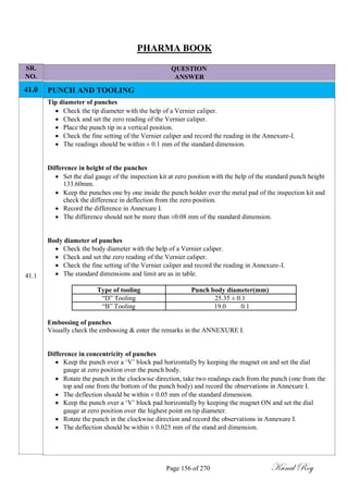 SR.
NO.
41.0
41.1
PHARMA BOOK
QUESTION
ANSWER
PUNCH AND TOOLING
Tip diameter of punches
 Check the tip diameter with the help of a Vernier caliper.
 Check and set the zero reading of the Vernier caliper.
 Place the punch tip in a vertical position.
 Check the fine setting of the Vernier caliper and record the reading in the Annexure-I.
 The readings should be within ± 0.1 mm of the standard dimension.
Difference in height of the punches
 Set the dial gauge of the inspection kit at zero position with the help of the standard punch height
133.60mm.
 Keep the punches one by one inside the punch holder over the metal pad of the inspection kit and
check the difference in deflection from the zero position.
 Record the difference in Annexure I.
 The difference should not be more than ±0.08 mm of the standard dimension.
Body diameter of punches
 Check the body diameter with the help of a Vernier caliper.
 Check and set the zero reading of the Vernier caliper.
 Check the fine setting of the Vernier caliper and record the reading in Annexure-I.
 The standard dimensions and limit are as in table.
Type of tooling Punch body diameter(mm)
―D‖ Tooling 25.35 ± 0.1
―B‖ Tooling 19.0 0.1
Embossing of punches
Visually check the embossing & enter the remarks in the ANNEXURE I.
Difference in concentricity of punches
 Keep the punch over a ‗V‘ block pad horizontally by keeping the magnet on and set the dial
gauge at zero position over the punch body.
 Rotate the punch in the clockwise direction, take two readings each from the punch (one from the
top and one from the bottom of the punch body) and record the observations in Annexure I.
 The deflection should be within ± 0.05 mm of the standard dimension.
 Keep the punch over a ‗V‘ block pad horizontally by keeping the magnet ON and set the dial
gauge at zero position over the highest point on tip diameter.
 Rotate the punch in the clockwise direction and record the observations in Annexure I.
 The deflection should be within ± 0.025 mm of the stand ard dimension.
Page 156 of 270 Kunal Roy
 