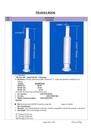 SR.
NO.
PHARMA BOOK
QUESTION
ANSWER
15. Clearance:
Die bore dia – punch tip dia = Clearance.
16. Hardness: Usually measured in HRC (Rockwell ‗C‘ scale) and optimum readings are as
follows:
STEEL HARDNESS
OHNS O1 58-59
HCHC D2 59-60
HCHC D3 61-62
Normally the following combination is used.
 For punches AISI O1(OHNS)
 For dies AISI D3(HCHC)
 Highly abrasive product AISI D2(HCHC)
punches
 Die: hardened steel (HCHC) mould to make the shape of a tablet.
Die Terminology:
1. Die.O.D.: The outside diameter of the die, which is compatible with the die pockets in the press.
2. Die Height: The overall height of the die.
‗B‘ Tooling-22.225 mm
‗D‘ Tooling-23.820 mm
‗BB‘Tooling-22.225 mm
Page 163 of 270 Kunal Roy
 