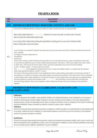 SR.
NO.
42.0
42.1
PHARMA BOOK
QUESTION
ANSWER
DIFFRENCE BEWTWEEN MOISTURE CONTENT AND LOD
DIFFRENCE BEWTWEEN CALIBRATION, VALIDATION AND
43.0 QUALIFICATION
43.1
Page 166 of 270 Kunal Roy
 