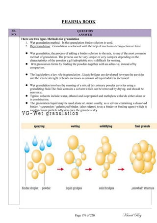 SR.
NO.
PHARMA BOOK
QUESTION
ANSWER
There are two types Methods for granulation
1. Wet granulation method: In this granulation binder solution is used.
2. Dry Granulation: Granulation is achieved with the help of mechanical compaction or force.
 Wet granulation, the process of adding a binder solution to the mix, is one of the most common
method of granulation. The process can be very simple or very complex depending on the
characteristics of the powders e.g Hydrophobic mix is difficult for wetting.
Wet granulation forms by binding the powders together with an adhesive, instead of by
compaction.
 The liquid plays a key role in granulation . Liquid bridges are developed between the particles
and the tensile strength of bonds increases as amount of liquid added is increased.

 Wet granulation involves the massing of a mix of dry primary powder particles using a
granulating fluid.The fluid contains a solvent which can be removed by drying, and should be
non-toxic.
 Typical solvents include water, ethanol and isopropanol and methylene chloride either alone or
in combination.
 The granulation liquid may be used alone or, more usually, as a solvent containing a dissolved
binder / suspension / gelatinized binder. (also referred to as a binder or binding agent) which is
used to ensure particle adhesion once the granule is dry.
Page 176 of 270 Kunal Roy
 