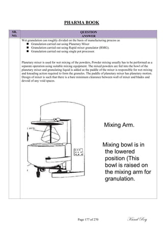 SR.
NO.
PHARMA BOOK
QUESTION
ANSWER
Wet granulation can roughly divided on the basis of manufacturing process as
 Granulation carried out using Planetary Mixer
 Granulation carried out using Rapid mixer granulator (RMG).
 Granulation carried out using single pot processor.
Planetary mixer is used for wet mixing of the powders, Powder mixing usually has to be performed as a
separate operation using suitable mixing equipment. The mixed powders are fed into the bowl of the
planetary mixer and granulating liquid is added as the paddle of the mixer is responsible for wet mixing
and kneading action required to form the granules. The paddle of planetary mixer has planetary motion.
Design of mixer is such that there is a bare minimum clearance between wall of mixer and blades and
devoid of any void spaces.
Mixing Arm.
Mixing bowl is in
the lowered
position (This
bowl is raised on
the mixing arm for
granulation.
Page 177 of 270 Kunal Roy
 