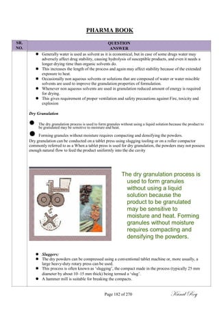 SR.
NO.
PHARMA BOOK
QUESTION
ANSWER
 Generally water is used as solvent as it is economical, but in case of some drugs water may
adversely affect drug stability, causing hydrolysis of susceptible products, and even it needs a
longer drying time than organic solvents do.
 This increases the length of the process and again may affect stability because of the extended
exposure to heat.
 Occasionally non aqueous solvents or solutions that are composed of water or water miscible
solvents are used to improve the granulation properties of formulation.
 Whenever non aqueous solvents are used in granulation reduced amount of energy is required
for drying.
 This gives requirement of proper ventilation and safety precautions against Fire, toxicity and
explosion
Dry Granulation
 The dry granulation process is used to form granules without using a liquid solution because the product to
be granulated may be sensitive to moisture and heat.
 Forming granules without moisture requires compacting and densifying the powders.
Dry granulation can be conducted on a tablet press using slugging tooling or on a roller compactor
commonly referred to as a When a tablet press is used for dry granulation, the powders may not possess
enough natural flow to feed the product uniformly into the die cavity
The dry granulation process is
used to form granules
without using a liquid
solution because the
product to be granulated
may be sensitive to
moisture and heat. Forming
granules without moisture
requires compacting and
densifying the powders.
 Sluggers:
 The dry powders can be compressed using a conventional tablet machine or, more usually, a
large heavy-duty rotary press can be used.
 This process is often known as ‗slugging‘, the compact made in the process (typically 25 mm
diameter by about 10–15 mm thick) being termed a ‗slug‘.
 A hammer mill is suitable for breaking the compacts.
Page 182 of 270 Kunal Roy
 