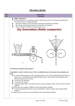 SR.
NO.
PHARMA BOOK
QUESTION
ANSWER
 Roller compactors:
 Roller compaction is an alternative gentler method, the powder mix being squeezed between
two rollers to form a compressed sheet.
 The sheet normally is weak and brittle and breaks immediately into flakes.
 These flakes need gentler treatment to break them into granules.
 This can further be milled in to desired particle size.
Dry Granulation (Roller compactor)
To determine End point of granulation.
Granulation is rather Art than science. There are following ways to determine the granulation end
point.
 To make a ball of granules in fist by applying little pressure. The resultant ball should not be too
hard or soft. It should break after applying little pressure. The remains after breaking of ball
should be granules and not fines.
 To measure the amperage.
 To measure the torque.
 Under granulated batch: This batch will have more percentage of fines. This will result into flow
problem.
This batch may have capping, chipping, ejection and hardness problem.
 Over Granulated batch may have uneven distribution of fines, hardness and compressibility
problem.
This batch may have uneven colour distribution, DT and dissolution problem.
Page 183 of 270 Kunal Roy
 