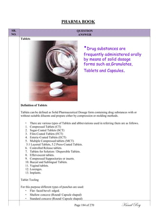SR.
NO.
PHARMA BOOK
QUESTION
ANSWER
Tablets
•Drug substances are
frequently administered orally
by means of solid dosage
forms such as,Granulates,
Tablets and Capsules.
Definition of Tablets
Tablets can be defined as Solid Pharmaceutical Dosage form containing drug substances with or
without suitable diluents and prepare either by compression or molding methods.
• There are various types of Tablets and abbreviations used in referring them are as follows.
1. Compressed Tablets (CT)
2. Sugar-Coated Tablets (SCT)
3. Film-Coated Tablets (FCT)
4. Enteric-Coated Tablets (ECT)
5. Multiple Compressed tablets (MCT)
5.1 Layered Tablets, 5.2 Press-Coated Tablets.
6. Controlled Release tablets.
7. Tablets for Solution / Dispersible Tablets.
8. Effervescent tablets.
9. Compressed Suppositories or inserts.
10. Buccal and Sublingual Tablets.
11. Vaginal tablets.
12. Lozenges.
13. Implants.
Tablet Tooling
For this purpose different types of punches are used:
• Flat- faced bevel- edged.
• Shallow concave (Round/ Capsule shaped)
• Standard concave (Round/ Capsule shaped)
Page 184 of 270 Kunal Roy
 