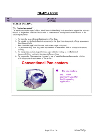 SR.
NO.
PHARMA BOOK
QUESTION
ANSWER
TABLET COATING
Why Coating is required ?
The application of coating to Tablets, which is an additional step in the manufacturing process, increases
the cost of the product; therefore, the decision to coat a tablet is usually based on one or more of the
following objectives
1. To mask the taste, odour, and appearance of the drug.
2. To provide physical and chemical protection for the drug from atmospheric effects, temperature,
humidity and light.
3. Functional coating (Control release, enteric coat, sugar syrup coat).
4. To protect the drug from the gastric environment of the stomach with an acid-resistant enteric
coating.
5. To incorporate another drug or formula adjuvant in the coating to avoid chemical
incompatibilities or to provide sequential drug release
6. To improve the Pharmaceutical elegance by use of special colours and contrasting printing,
which improves the appearance of the product.
Conventional Pan coaters
The pan coaters
aremost
commonly used for
the film coating
application.
Page 192 of 270 Kunal Roy
 