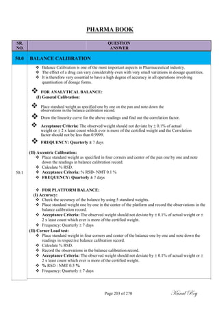 PHARMA BOOK
SR. QUESTION
NO. ANSWER
50.0
50.1
BALANCE CALIBRATION
 Balance Calibration is one of the most important aspects in Pharmaceutical industry.
 The effect of a drug can vary considerably even with very small variations in dosage quantities.
 It is therefore very essential to have a high degree of accuracy in all operations involving
quantisation of dosage forms.

 FOR ANALYTICAL BALANCE:(I) General Calibration:
 Place standard weight as specified one by one on the pan and note down the
observations in the balance calibration record.
 Draw the linearity curve for the above readings and find out the correlation factor.
 Acceptance Criteria: The observed weight should not deviate by  0.1% of actual
weight or  2 x least count which ever is more of the certified weight and the Correlation
factor should not be less than 0.9999.
 FREQUENCY: Quarterly  7 days

(II) Ascentric Calibration:
 Place standard weight as specified in four corners and center of the pan one by one and note
down the readings in balance calibration record.
 Calculate % RSD.
 Acceptance Criteria: % RSD- NMT 0.1 %
 FREQUENCY: Quarterly  7 days


 FOR PLATFORM BALANCE:
(I) Accuracy:
 Check the accuracy of the balance by using 5 standard weights.
 Place standard weight one by one in the center of the platform and record the observations in the
balance calibration record.
 Acceptance Criteria: The observed weight should not deviate by  0.1% of actual weight or 
2 x least count which ever is more of the certified weight.
 Frequency: Quarterly  7 days
(II) Corner Load test:
 Place standard weight in four corners and center of the balance one by one and note down the
readings in respective balance calibration record.
 Calculate % RSD.
 Record the observations in the balance calibration record.
 Acceptance Criteria: The observed weight should not deviate by  0.1% of actual weight or 
2 x least count which ever is more of the certified weight.
 % RSD : NMT 0.5 %
 Frequency: Quarterly  7 days
Page 203 of 270 Kunal Roy
 