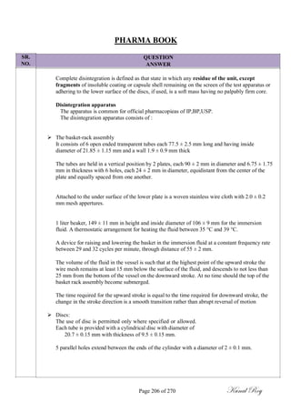 SR.
NO.
PHARMA BOOK
QUESTION
ANSWER
Complete disintegration is defined as that state in which any residue of the unit, except
fragments of insoluble coating or capsule shell remaining on the screen of the test apparatus or
adhering to the lower surface of the discs, if used, is a soft mass having no palpably firm core.
Disintegration apparatus
The apparatus is common for official pharmacopieas of IP,BP,USP.
The disintegration apparatus consists of :
 The basket-rack assembly
It consists of 6 open ended transparent tubes each 77.5 ± 2.5 mm long and having inside
diameter of 21.85 ± 1.15 mm and a wall 1.9 ± 0.9 mm thick

The tubes are held in a vertical position by 2 plates, each 90 ± 2 mm in diameter and 6.75 ± 1.75
mm in thickness with 6 holes, each 24 ± 2 mm in diameter, equidistant from the center of the
plate and equally spaced from one another.
Attached to the under surface of the lower plate is a woven stainless wire cloth with 2.0 ± 0.2
mm mesh appertures.
1 liter beaker, 149 ± 11 mm in height and inside diameter of 106 ± 9 mm for the immersion
fluid. A thermostatic arrangement for heating the fluid between 35 °C and 39 °C.
A device for raising and lowering the basket in the immersion fluid at a constant frequency rate
between 29 and 32 cycles per minute, through distance of 55 ± 2 mm.
The volume of the fluid in the vessel is such that at the highest point of the upward stroke the
wire mesh remains at least 15 mm below the surface of the fluid, and descends to not less than
25 mm from the bottom of the vessel on the downward stroke. At no time should the top of the
basket rack assembly become submerged.
The time required for the upward stroke is equal to the time required for downward stroke, the
change in the stroke direction is a smooth transition rather than abrupt reversal of motion
 Discs:
The use of disc is permitted only where specified or allowed.
Each tube is provided with a cylindrical disc with diameter of
20.7 ± 0.15 mm with thickness of 9.5 ± 0.15 mm.

5 parallel holes extend between the ends of the cylinder with a diameter of 2 ± 0.1 mm.
Page 206 of 270 Kunal Roy
 