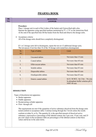 SR.
NO.
PHARMA BOOK
QUESTION
ANSWER
Procedure:
Place 1 dosage unit in each of the 6 tubes of the basket and if prescribed add a disc.
Operate the apparatus using specified medium maintained at 37 ± 2 ºC as the immersion fluid.
At the end of the specified time lift the basket from the fluid and observe the dosage units.
 Acceptance criteria:
All of the dosage units should have completely disintegrated.


If 1 or 2 dosage units fail to disintegrate, repeat the test on 12 additional dosage units.
The test passes if not less than 16 of the 18 dosage units tested have disintegrated.
Sr. Type of tablet
no.
1. Uncoated tablets
2. Coated tablets
3. Effervescent tablets
4. Soluble tablets
5 Dispersible tablets
6. Orodispersible tablets
7. Enteric coated tablets
Limit
Not more than 15 min
Not more than 60 min
Not more than 05 min
Not more than 03 min
Not more than 03 min
Not more than 03 min
In 0.1 M HCL for 2 hrs – No crac
In phosphate buffer solution pH 6
NMT 60 min
DISSOLUTION
Types of dissolution test apparatus:
 Basket apparatus
 Paddle apparatus
 Reciprocating cylinder apparatus
 Flow- through cell

The requirements are met if the quantities of active substance dissolved from the dosage units
tested conform to acceptance table. Continue testing through the 3 levels unless the results
conform at either S1 or S2. The quantity Q, is the specified amount of dissolved active
substance, expressed as a percentage of the labeled content; the 5 per cent, 15 per cent, and 25
per cent values in the acceptance table are percentages of the labeled content so that these
values and Q are in the same terms.
Page 207 of 270 Kunal Roy
 
