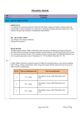 PHARMA BOOK
SR. QUESTION
NO. ANSWER
54.0 HOLD TIME STUDY
OBJECTIVE
To establish the maximum period for which the bulk blend, compressed tablets, coating solution &
coated tablets, can be stored prior to compression, coating & packaging operation respectively, when
stored at the specified conditions of temperature and humidity.
RE – QUALIFICATION
Any change in the storage conditions
Change in formulation
BULK BLEND
Withdraw approximately 300gm of blend for chemical analysis and blend equivalent to 60 gm for
microbial limit test and store in sample polybag in an SS container. The lubricated blend can be stored
for a maximum period of 60 days. The containers shall be closed properly and labelled adequately and
store at granule quarantine area at Temperature 25 ± 2ºC & Relative Humidity 55 ± 5% .
54.1
Collect 100gm of blend for chemical analysis & 20gm for microbial analysis, carry out the sampling
after 15 Days, 30 Days and 60 Days of the storage and sample shall be analyzed as per test given in
below mention sampling plan.
Sr.No. Time of testing intervals Test to be performed
1. 15 ± 2 days
Description, Assay, LOD, Microbial Limit
Test
2. 30 ± 2 days
Description, Assay, LOD, Microbial Limit
Test
3. 60 ± 2 days
Description, Assay, LOD, Microbial Limit
Test
Page 218 of 270 Kunal Roy
 
