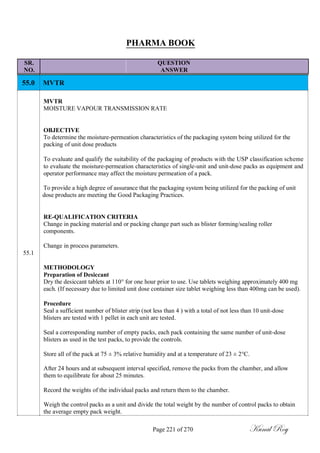 PHARMA BOOK
SR. QUESTION
NO. ANSWER
55.0 MVTR
MVTR
MOISTURE VAPOUR TRANSMISSION RATE
OBJECTIVE
To determine the moisture-permeation characteristics of the packaging system being utilized for the
packing of unit dose products
To evaluate and qualify the suitability of the packaging of products with the USP classification scheme
to evaluate the moisture-permeation characteristics of single-unit and unit-dose packs as equipment and
operator performance may affect the moisture permeation of a pack.
To provide a high degree of assurance that the packaging system being utilized for the packing of unit
dose products are meeting the Good Packaging Practices.
RE-QUALIFICATION CRITERIA
Change in packing material and or packing change part such as blister forming/sealing roller
components.
Change in process parameters.
55.1
METHODOLOGY
Preparation of Desiccant
Dry the desiccant tablets at 110° for one hour prior to use. Use tablets weighing approximately 400 mg
each. (If necessary due to limited unit dose container size tablet weighing less than 400mg can be used).
Procedure
Seal a sufficient number of blister strip (not less than 4 ) with a total of not less than 10 unit-dose
blisters are tested with 1 pellet in each unit are tested.
Seal a corresponding number of empty packs, each pack containing the same number of unit-dose
blisters as used in the test packs, to provide the controls.
Store all of the pack at 75 ± 3% relative humidity and at a temperature of 23 ± 2°C.
After 24 hours and at subsequent interval specified, remove the packs from the chamber, and allow
them to equilibrate for about 25 minutes.
Record the weights of the individual packs and return them to the chamber.
Weigh the control packs as a unit and divide the total weight by the number of control packs to obtain
the average empty pack weight.
Page 221 of 270 Kunal Roy
 