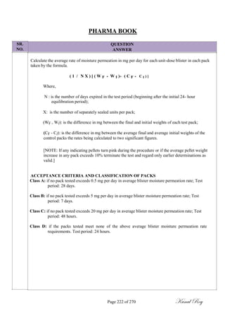 SR.
NO.
PHARMA BOOK
QUESTION
ANSWER
Calculate the average rate of moisture permeation in mg per day for each unit-dose blister in each pack
taken by the formula.
( 1 / N X ) [ ( W F - W I )- ( C F - C I ) ]
Where,
N : is the number of days expired in the test period (beginning after the initial 24- hour
equilibration period);
X: is the number of separately sealed units per pack;
(WF - WI): is the difference in mg between the final and initial weights of each test pack;
(CF - CI): is the difference in mg between the average final and average initial weights of the
control packs the rates being calculated to two significant figures.
[NOTE: If any indicating pellets turn pink during the procedure or if the average pellet weight
increase in any pack exceeds 10% terminate the test and regard only earlier determinations as
valid.]
ACCEPTANCE CRITERIA AND CLASSIFICATION OF PACKS
Class A: if no pack tested exceeds 0.5 mg per day in average blister moisture permeation rate; Test
period: 28 days.
Class B: if no pack tested exceeds 5 mg per day in average blister moisture permeation rate; Test
period: 7 days.
Class C: if no pack tested exceeds 20 mg per day in average blister moisture permeation rate; Test
period: 48 hours.
Class D: if the packs tested meet none of the above average blister moisture permeation rate
requirements. Test period: 24 hours.
Page 222 of 270 Kunal Roy
 
