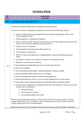 SR.
NO.
56.0
PHARMA BOOK
QUESTION
ANSWER
LABORATORY DISCREPANCY
All laboratory incident should require investigation and documentation.
The source of incidents / discrepancies includes but not limited to the following examples;
 System suitability failing during High Performance liquid Chromatography (HPLC), Gas
Chromatography (GC) etc.

 Wrong integration or integration not properly

 Known Laboratory Error: This type of an incident is an error that is known to be caused by the
analyst (such as a spill) or laboratory instrument failure.

 Analysis Carry over observed.

 Chromatography–Ghost peak/peak splitting observed.

 Any Extraneous peak observed

 HPLC/GC system interruption due to leakage problem, connectivity problem and power
failure.

 Virus attack in software or corruption of software, erratic operation system.

 Mistake in calculation and in reporting.
56.1  Wrong labelling of sample/improper transfer of sample and sonication
 Entry miss in logbook
 Any contamination during sample / standard preparation / storage of sample.
 Usage of Instrument before calibration etc ( by mistake).
 Glassware breakage with sample or standard during preparation.
 Sample spills during the test for e.g. Loss on drying, Sulphated Ash or water content.
 Power failure or power fluctuation during instrumental analysis or microbial analysis.
 An unexpected or unplanned event happened in/out side of the laboratory. This type of an event
includes, but is not limited to:
Damaged Samples
Power outages or variances
Environment condition out of limit
Whenever any Incidence/discrepancies is observed, the analyst/reviewer shall intimate to section
incharge, Based on the review of incident, section incharge intimate to QA for login in laboratory
incident register and for issue of incident report.
Based on the request of section incharge, QA person shall enter the details of incident in laboratory
Page 223 of 270 Kunal Roy
 