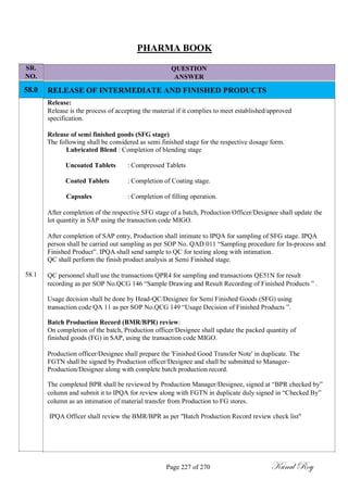 SR.
NO.
58.0
58.1
PHARMA BOOK
QUESTION
ANSWER
RELEASE OF INTERMEDIATE AND FINISHED PRODUCTS
Release:
Release is the process of accepting the material if it complies to meet established/approved
specification.
Release of semi finished goods (SFG stage)
The following shall be considered as semi finished stage for the respective dosage form.
Lubricated Blend : Completion of blending stage
Uncoated Tablets : Compressed Tablets
Coated Tablets : Completion of Coating stage.
Capsules : Completion of filling operation.
After completion of the respective SFG stage of a batch, Production Officer/Designee shall update the
lot quantity in SAP using the transaction code MIGO.
After completion of SAP entry, Production shall intimate to IPQA for sampling of SFG stage. IPQA
person shall be carried out sampling as per SOP No. QAD 011 ―Sampling procedure for In-process and
Finished Product‖. IPQA shall send sample to QC for testing along with intimation.
QC shall perform the finish product analysis at Semi Finished stage.
QC personnel shall use the transactions QPR4 for sampling and transactions QE51N for result
recording as per SOP No.QCG 146 ―Sample Drawing and Result Recording of Finished Products ‖ .
Usage decision shall be done by Head-QC/Designee for Semi Finished Goods (SFG) using
transaction code QA 11 as per SOP No.QCG 149 ―Usage Decision of Finished Products ‖.
Batch Production Record (BMR/BPR) review:
On completion of the batch, Production officer/Designee shall update the packed quantity of
finished goods (FG) in SAP, using the transaction code MIGO.
Production officer/Designee shall prepare the 'Finished Good Transfer Note' in duplicate. The
FGTN shall be signed by Production officer/Designee and shall be submitted to Manager-
Production/Designee along with complete batch production record.
The completed BPR shall be reviewed by Production Manager/Designee, signed at ―BPR checked by‖
column and submit it to IPQA for review along with FGTN in duplicate duly signed in ―Checked By‖
column as an intimation of material transfer from Production to FG stores.
IPQA Officer shall review the BMR/BPR as per "Batch Production Record review check list"
Page 227 of 270 Kunal Roy
 