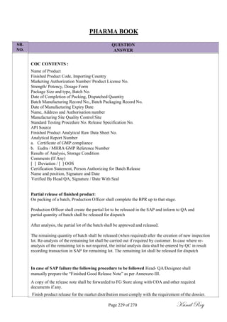 SR.
NO.
PHARMA BOOK
QUESTION
ANSWER
COC CONTENTS :
Name of Product
Finished Product Code, Importing Country
Marketing Authorization Number/ Product License No.
Strength/ Potency, Dosage Form
Package Size and type, Batch No.
Date of Completion of Packing, Dispatched Quantity
Batch Manufacturing Record No., Batch Packaging Record No.
Date of Manufacturing Expiry Date
Name, Address and Authorisation number
Manufacturing Site Quality Control Site
Standard Testing Procedure No. Release Specification No.
API Source
Finished Product Analytical Raw Data Sheet No.
Analytical Report Number
a. Certificate of GMP compliance
b. Eudra / MHRA GMP Reference Number
Results of Analysis, Storage Condition
Comments (If Any)
[ ] Deviation / [ ] OOS
Certification Statement, Person Authorizing for Batch Release
Name and position, Signature and Date
Verified By Head QA, Signature / Date With Seal
Partial release of finished product:
On packing of a batch, Production Officer shall complete the BPR up to that stage.
Production Officer shall create the partial lot to be released in the SAP and inform to QA and
partial quantity of batch shall be released for dispatch
After analysis, the partial lot of the batch shall be approved and released.
The remaining quantity of batch shall be released (when required) after the creation of new inspection
lot. Re-analysis of the remaining lot shall be carried out if required by customer. In case where re-
analysis of the remaining lot is not required, the initial analysis data shall be entered by QC in result
recording transaction in SAP for remaining lot. The remaining lot shall be released for dispatch
In case of SAP failure the following procedure to be followed Head- QA/Designee shall
manually prepare the ―Finished Good Release Note‖ as per Annexure-III.
A copy of the release note shall be forwarded to FG Store along with COA and other required
documents if any.
Finish product release for the market distribution must comply with the requirement of the dossier.
Page 229 of 270 Kunal Roy
 