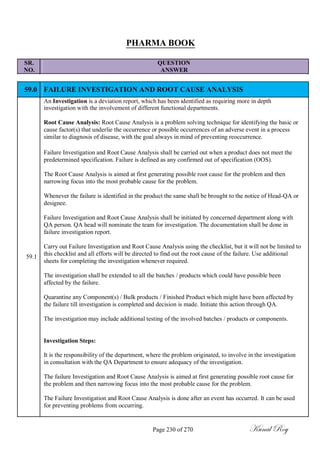 PHARMA BOOK
SR. QUESTION
NO. ANSWER
59.0 FAILURE INVESTIGATION AND ROOT CAUSE ANALYSIS
An Investigation is a deviation report, which has been identified as requiring more in depth
investigation with the involvement of different functional departments.
Root Cause Analysis: Root Cause Analysis is a problem solving technique for identifying the basic or
cause factor(s) that underlie the occurrence or possible occurrences of an adverse event in a process
similar to diagnosis of disease, with the goal always in mind of preventing reoccurrence.
Failure Investigation and Root Cause Analysis shall be carried out when a product does not meet the
predetermined specification. Failure is defined as any confirmed out of specification (OOS).
The Root Cause Analysis is aimed at first generating possible root cause for the problem and then
narrowing focus into the most probable cause for the problem.
Whenever the failure is identified in the product the same shall be brought to the notice of Head-QA or
designee.
Failure Investigation and Root Cause Analysis shall be initiated by concerned department along with
QA person. QA head will nominate the team for investigation. The documentation shall be done in
failure investigation report.
Carry out Failure Investigation and Root Cause Analysis using the checklist, but it will not be limited to
59.1 this checklist and all efforts will be directed to find out the root cause of the failure. Use additional
sheets for completing the investigation whenever required.
The investigation shall be extended to all the batches / products which could have possible been
affected by the failure.
Quarantine any Component(s) / Bulk products / Finished Product which might have been affected by
the failure till investigation is completed and decision is made. Initiate this action through QA.
The investigation may include additional testing of the involved batches / products or components.
Investigation Steps:
It is the responsibility of the department, where the problem originated, to involve in the investigation
in consultation with the QA Department to ensure adequacy of the investigation.
The failure Investigation and Root Cause Analysis is aimed at first generating possible root cause for
the problem and then narrowing focus into the most probable cause for the problem.
The Failure Investigation and Root Cause Analysis is done after an event has occurred. It can be used
for preventing problems from occurring.
Page 230 of 270 Kunal Roy
 