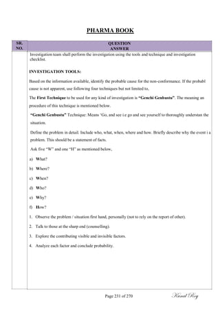 SR.
NO.
PHARMA BOOK
QUESTION
ANSWER
Investigation team shall perform the investigation using the tools and technique and investigation
checklist.
INVESTIGATION TOOLS:
Based on the information available, identify the probable cause for the non-conformance. If the probabl
cause is not apparent, use following four techniques but not limited to,
The First Technique to be used for any kind of investigation is “Genchi Genbustu”. The meaning an
procedure of this technique is mentioned below.
“Genchi Genbustu” Technique: Means ‗Go, and see i.e go and see yourself to thoroughly understan the
situation.
Define the problem in detail. Include who, what, when, where and how. Briefly describe why the event i a
problem. This should be a statement of facts.
Ask five ―W‖ and one ―H‖ as mentioned below,
a) What?
b) Where?
c) When?
d) Who?
e) Why?
f) How?
1. Observe the problem / situation first hand, personally (not to rely on the report of other).
2. Talk to those at the sharp end (counselling).
3. Explore the contributing visible and invisible factors.
4. Analyze each factor and conclude probability.
Page 231 of 270 Kunal Roy
 
