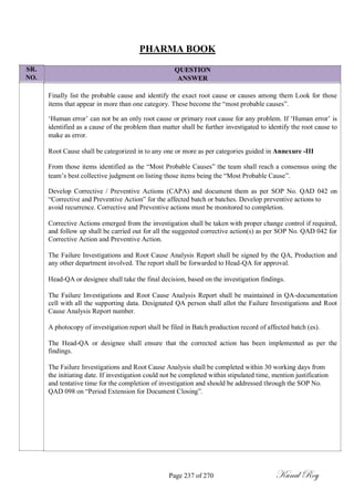SR.
NO.
PHARMA BOOK
QUESTION
ANSWER
Finally list the probable cause and identify the exact root cause or causes among them Look for those
items that appear in more than one category. These become the ―most probable causes‖.
‗Human error‘ can not be an only root cause or primary root cause for any problem. If ‗Human error‘ is
identified as a cause of the problem than matter shall be further investigated to identify the root cause to
make as error.
Root Cause shall be categorized in to any one or more as per categories guided in Annexure -III
From those items identified as the ―Most Probable Causes‖ the team shall reach a consensus using the
team‘s best collective judgment on listing those items being the ―Most Probable Cause‖.
Develop Corrective / Preventive Actions (CAPA) and document them as per SOP No. QAD 042 on
―Corrective and Preventive Action‖ for the affected batch or batches. Develop preventive actions to
avoid recurrence. Corrective and Preventive actions must be monitored to completion.
Corrective Actions emerged from the investigation shall be taken with proper change control if required,
and follow up shall be carried out for all the suggested corrective action(s) as per SOP No. QAD 042 for
Corrective Action and Preventive Action.
The Failure Investigations and Root Cause Analysis Report shall be signed by the QA, Production and
any other department involved. The report shall be forwarded to Head-QA for approval.
Head-QA or designee shall take the final decision, based on the investigation findings.
The Failure Investigations and Root Cause Analysis Report shall be maintained in QA-documentation
cell with all the supporting data. Designated QA person shall allot the Failure Investigations and Root
Cause Analysis Report number.
A photocopy of investigation report shall be filed in Batch production record of affected batch (es).
The Head-QA or designee shall ensure that the corrected action has been implemented as per the
findings.
The Failure Investigations and Root Cause Analysis shall be completed within 30 working days from
the initiating date. If investigation could not be completed within stipulated time, mention justification
and tentative time for the completion of investigation and should be addressed through the SOP No.
QAD 098 on ―Period Extension for Document Closing‖.
Page 237 of 270 Kunal Roy
 