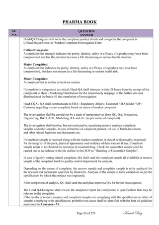 SR.
NO.
PHARMA BOOK
QUESTION
ANSWER
Head-QA/Designee shall write the complaint product details and categorize the complaint as
Critical/Major/Minor in "Market Complaint Investigation Form
Critical Complaint:
A complaint that strongly indicates the purity, identity, safety or efficacy of a product may have been
compromised and has the potential to cause a life threatening or serious health situation.
Major Complaint:
A complaint that indicates the purity, identity, safety or efficacy of a product may have been
compromised, but does not present as a life threatening or serious health risk.
Minor Complaint:
A complaint that is neither critical nor serious
If complaint is categorized as critical, Head-QA shall intimate (within 24 hours from the receipt of the
complaint) to Head - Marketing/Distribution for the immediately stoppage of the further sale and
distribution of the batch till the completion of investigation
Head-CQA / QA shall communicate to FDA / Regulatory Affairs / Customer / MA holder / QP /
Customer regarding market complaint based on nature of market complaint
The investigation shall be carried out by a team of representatives from QC, QA, Production,
Engineering, R&D, ADL, Marketing, RA and etc. (as per nature of complaint).
The investigation shall involve, but not restricted to, examining reserve samples, complaint
samples and other samples, review of batches of complaint product, review of batch documents
and other related logbooks and documents etc.
If complaint sample is received along with the market complaint, it should be thoroughly examined
for the integrity of the pack, physical appearance and evidence of deterioration if any. Complaint
sample needs to be checked for detection of counterfeiting. Check for counterfeit sample shall be
carried out in accordance with title outline in this SOP as ―Handling of Counterfeit Samples‖.
In case of quality testing related complaint, QA shall send the complaint sample (if available) or reserve
sample of the complaint batch to quality control department for analysis.
Depending on the nature of complaint, the reserve sample and complaint sample is to be analyzed for
the relevant test parameters specified by Head-QA. Analysis of the sample is to be carried out as per the
specification by which the product was registered.
After completion of analysis, QC shall send the analytical report to QA for further investigation.
The Head-QA/Designee shall review the analytical report for compliance to specification that may be
relevant to the complaint.
If the results of reserve samples and complaint samples are complying with the specification or either of
samples complying with specification, probable root cause shall be identified with the help of guideline
mentioned in Annexure - VI.
Page 24 of 270 Kunal Roy
 