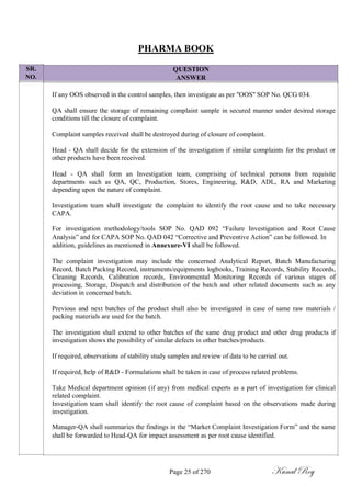 SR.
NO.
PHARMA BOOK
QUESTION
ANSWER
If any OOS observed in the control samples, then investigate as per "OOS" SOP No. QCG 034.
QA shall ensure the storage of remaining complaint sample in secured manner under desired storage
conditions till the closure of complaint.
Complaint samples received shall be destroyed during of closure of complaint.
Head - QA shall decide for the extension of the investigation if similar complaints for the product or
other products have been received.
Head - QA shall form an Investigation team, comprising of technical persons from requisite
departments such as QA, QC, Production, Stores, Engineering, R&D, ADL, RA and Marketing
depending upon the nature of complaint.
Investigation team shall investigate the complaint to identify the root cause and to take necessary
CAPA.
For investigation methodology/tools SOP No. QAD 092 ―Failure Investigation and Root Cause
Analysis‖ and for CAPA SOP No. QAD 042 ―Corrective and Preventive Action‖ can be followed. In
addition, guidelines as mentioned in Annexure-VI shall be followed.
The complaint investigation may include the concerned Analytical Report, Batch Manufacturing
Record, Batch Packing Record, instruments/equipments logbooks, Training Records, Stability Records,
Cleaning Records, Calibration records, Environmental Monitoring Records of various stages of
processing, Storage, Dispatch and distribution of the batch and other related documents such as any
deviation in concerned batch.
Previous and next batches of the product shall also be investigated in case of same raw materials /
packing materials are used for the batch.
The investigation shall extend to other batches of the same drug product and other drug products if
investigation shows the possibility of similar defects in other batches/products.
If required, observations of stability study samples and review of data to be carried out.
If required, help of R&D - Formulations shall be taken in case of process related problems.
Take Medical department opinion (if any) from medical experts as a part of investigation for clinical
related complaint.
Investigation team shall identify the root cause of complaint based on the observations made during
investigation.
Manager-QA shall summaries the findings in the ―Market Complaint Investigation Form‖ and the same
shall be forwarded to Head-QA for impact assessment as per root cause identified.
Page 25 of 270 Kunal Roy
 
