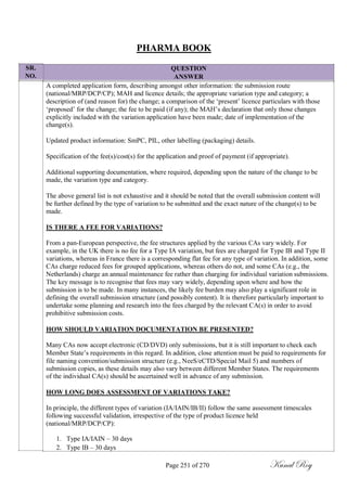SR.
NO.
PHARMA BOOK
QUESTION
ANSWER
A completed application form, describing amongst other information: the submission route
(national/MRP/DCP/CP); MAH and licence details; the appropriate variation type and category; a
description of (and reason for) the change; a comparison of the ‗present‘ licence particulars with those
‗proposed‘ for the change; the fee to be paid (if any); the MAH‘s declaration that only those changes
explicitly included with the variation application have been made; date of implementation of the
change(s).
Updated product information: SmPC, PIL, other labelling (packaging) details.
Specification of the fee(s)/cost(s) for the application and proof of payment (if appropriate).
Additional supporting documentation, where required, depending upon the nature of the change to be
made, the variation type and category.
The above general list is not exhaustive and it should be noted that the overall submission content will
be further defined by the type of variation to be submitted and the exact nature of the change(s) to be
made.
IS THERE A FEE FOR VARIATIONS?
From a pan-European perspective, the fee structures applied by the various CAs vary widely. For
example, in the UK there is no fee for a Type IA variation, but fees are charged for Type IB and Type II
variations, whereas in France there is a corresponding flat fee for any type of variation. In addition, some
CAs charge reduced fees for grouped applications, whereas others do not, and some CAs (e.g., the
Netherlands) charge an annual maintenance fee rather than charging for individual variation submissions.
The key message is to recognise that fees may vary widely, depending upon where and how the
submission is to be made. In many instances, the likely fee burden may also play a significant role in
defining the overall submission structure (and possibly content). It is therefore particularly important to
undertake some planning and research into the fees charged by the relevant CA(s) in order to avoid
prohibitive submission costs.
HOW SHOULD VARIATION DOCUMENTATION BE PRESENTED?
Many CAs now accept electronic (CD/DVD) only submissions, but it is still important to check each
Member State‘s requirements in this regard. In addition, close attention must be paid to requirements for
file naming convention/submission structure (e.g., NeeS/eCTD/Special Mail 5) and numbers of
submission copies, as these details may also vary between different Member States. The requirements
of the individual CA(s) should be ascertained well in advance of any submission.
HOW LONG DOES ASSESSMENT OF VARIATIONS TAKE?
In principle, the different types of variation (IA/IAIN/IB/II) follow the same assessment timescales
following successful validation, irrespective of the type of product licence held
(national/MRP/DCP/CP):
1. Type IA/IAIN – 30 days
2. Type IB – 30 days
Page 251 of 270 Kunal Roy
 