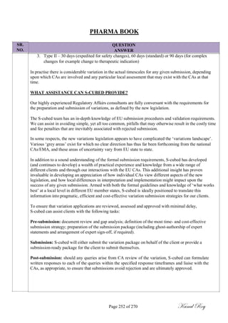 SR.
NO.
PHARMA BOOK
QUESTION
ANSWER
3. Type II – 30 days (expedited for safety changes), 60 days (standard) or 90 days (for complex
changes for example change to therapeutic indication)
In practise there is considerable variation in the actual timescales for any given submission, depending
upon which CAs are involved and any particular local assessment that may exist with the CAs at that
time.
WHAT ASSISTANCE CAN S-CUBED PROVIDE?
Our highly experienced Regulatory Affairs consultants are fully conversant with the requirements for
the preparation and submission of variations, as defined by the new legislation.
The S-cubed team has an in-depth knowledge of EU submission procedures and validation requirements.
We can assist in avoiding simple, yet all too common, pitfalls that may otherwise result in the costly time
and fee penalties that are inevitably associated with rejected submission.
In some respects, the new variations legislation appears to have complicated the ‗variations landscape‘.
Various ‗grey areas‘ exist for which no clear direction has thus far been forthcoming from the national
CAs/EMA, and these areas of uncertainty vary from EU state to state.
In addition to a sound understanding of the formal submission requirements, S-cubed has developed
(and continues to develop) a wealth of practical experience and knowledge from a wide range of
different clients and through our interactions with the EU CAs. This additional insight has proven
invaluable in developing an appreciation of how individual CAs view different aspects of the new
legislation, and how local differences in interpretation and implementation might impact upon the
success of any given submission. Armed with both the formal guidelines and knowledge of ‗what works
best‘ at a local level in different EU member states, S-cubed is ideally positioned to translate this
information into pragmatic, efficient and cost-effective variation submission strategies for our clients.
To ensure that variation applications are reviewed, assessed and approved with minimal delay,
S-cubed can assist clients with the following tasks:
Pre-submission: document review and gap analysis; definition of the most time- and cost-effective
submission strategy; preparation of the submission package (including ghost-authorship of expert
statements and arrangement of expert sign-off, if required).
Submission: S-cubed will either submit the variation package on behalf of the client or provide a
submission-ready package for the client to submit themselves.
Post-submission: should any queries arise from CA review of the variation, S-cubed can formulate
written responses to each of the queries within the specified response timeframes and liaise with the
CAs, as appropriate, to ensure that submissions avoid rejection and are ultimately approved.
Page 252 of 270 Kunal Roy
 