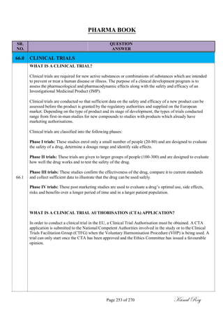 PHARMA BOOK
SR. QUESTION
NO. ANSWER
66.0
66.1
CLINICAL TRIALS
WHAT IS A CLINICAL TRIAL?
Clinical trials are required for new active substances or combinations of substances which are intended
to prevent or treat a human disease or illness. The purpose of a clinical development program is to
assess the pharmacological and pharmacodynamic effects along with the safety and efficacy of an
Investigational Medicinal Product (IMP).
Clinical trials are conducted so that sufficient data on the safety and efficacy of a new product can be
assessed before the product is granted by the regulatory authorities and supplied on the European
market. Depending on the type of product and its stage of development, the types of trials conducted
range from first-in-man studies for new compounds to studies with products which already have
marketing authorisations.
Clinical trials are classified into the following phases:
Phase I trials: These studies enrol only a small number of people (20-80) and are designed to evaluate
the safety of a drug, determine a dosage range and identify side effects.
Phase II trials: These trials are given to larger groups of people (100-300) and are designed to evaluate
how well the drug works and to test the safety of the drug.
Phase III trials: These studies confirm the effectiveness of the drug, compare it to current standards
and collect sufficient data to illustrate that the drug can be used safely.
Phase IV trials: These post marketing studies are used to evaluate a drug‘s optimal use, side effects,
risks and benefits over a longer period of time and in a larger patient population.
WHAT IS A CLINICAL TRIAL AUTHORISATION (CTA) APPLICATION?
In order to conduct a clinical trial in the EU, a Clinical Trial Authorisation must be obtained. A CTA
application is submitted to the National Competent Authorities involved in the study or to the Clinical
Trials Facilitation Group (CTFG) when the Voluntary Harmonisation Procedure (VHP) is being used. A
trial can only start once the CTA has been approved and the Ethics Committee has issued a favourable
opinion.
Page 253 of 270 Kunal Roy
 
