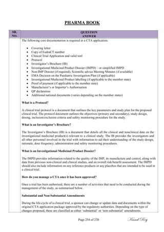 SR.
NO.
PHARMA BOOK
QUESTION
ANSWER
The following core documentation is required in a CTA application:
 Covering letter
 Copy of EudraCT number
 Clinical Trial Application and valid xml
 Protocol
 Investigator‘s Brochure (IB)
 Investigational Medicinal Product Dossier (IMPD) – or simplified IMPD
 Non-IMP Dossier (if required), Scientific advice Meeting Minutes (if available)
 EMA Decision on the Paediatric Investigation Plan (if applicable)
 Investigational Medicinal Product labelling (if applicable to the member state)
 Proof of payment (if applicable to the member state)
 Manufacturer‘s or Importer‘s Authorisation
 QP declaration
 Additional national documents (varies depending on the member states)
What is a Protocol?
A clinical trial protocol is a document that outlines the key parameters and study plan for the proposed
clinical trial. The protocol document outlines the objectives (primary and secondary), study design,
dosing, inclusion/exclusion criteria and safety monitoring procedure for the study.
What is an Investigator‟s Brochure?
The Investigator‘s Brochure (IB) is a document that details all the clinical and nonclinical data on the
investigational medicinal product(s) relevant to a clinical study. The IB provides the investigators and
all other personnel involved in the trial with information to aid their understanding of the study design,
rationale, dose frequency, administration and safety monitoring procedures.
What is an Investigational Medicinal Product Dossier?
The IMPD provides information related to the quality of the IMP, its manufacture and control, along with
data from previous non-clinical and clinical studies, and an overall risk/benefit assessment. The IMPD
should also include information on any reference products or any placebos that are intended to be used in
a clinical trial.
How do you manage a CTA once it has been approved?
Once a trial has been authorised, there are a number of activities that need to be conducted during the
management of the study, as summarised below.
Substantial and Non-Substantial Amendments
During the life-cycle of a clinical trial, a sponsor can change or update data and documents within the
original CTA application package approved by the regulatory authorities. Depending on the type of
changes proposed, these are classified as either ‗substantial‘ or ‗non-substantial‘ amendments.
Page 254 of 270 Kunal Roy
 