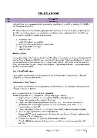 SR.
NO.
PHARMA BOOK
QUESTION
ANSWER
Information on what changes constitute a substantial amendment is available in guidance provided by
the European Commission.
All substantial amendments must be submitted to the Competent Authorities involved in the study and
the Ethics Committee, whereas non-substantial amendments can be made at any time. The following
documentation is needed to support an amendment:
 amendment form
 updated CTA Form and xml file
 description of the amendment and justification
 copy of the proposed changes
 supporting data
Safety Reporting
During the conduct of the trial, it is the responsibility of the sponsor to ensure all Suspected Unexpected
Serious Adverse Reactions (SUSARs) are reported to the Competent Authorities. Furthermore, sponsors
are required to submit Development Safety Update Reports (DSUR), which take into account all new
safety information for the year, along with Investigator‘s Brochure updates once a year throughout the
duration of the clinical trial.
End of Trial Notifications
Upon completion of the trial, a form declaring the end of a clinical trial should be sent to National
Competent Authorities within 90 days.
Submission of Study Reports
Upon completion of the trial, the study report should be submitted to the competent authorities within
one year of the end of the trial.
WHAT ASSISTANCE CAN S-CUBED PROVIDE?
S-cubed can provide the following EU CTA regulatory support activities:
 Prepare, review and finalise the Investigational Medicinal Product Dossier
 Prepare and compile the Investigator‘s Brochure
 Prepare and coordinate the preparation of all necessary CTA documents and ensure all
documentation is assembled according to the local requirements (from Phase I to IV)
 Finalise and submit the CTA
 Prepare and submit medical device notifications for non-CE marked devices (as required)
 Act as the legal representative for Non-EU sponsors
 Support all CTA maintenance activities through to the completion of the study and submission
of the End of Trial Notification
 Organise meetings with EU regulatory authorities (as required)
 Provide ad hoc regulatory and strategic advice to assist the sponsor in managing their EU
activities
Page 255 of 270 Kunal Roy
 