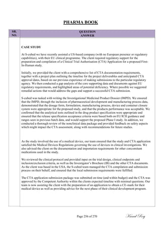 SR.
NO.
PHARMA BOOK
QUESTION
ANSWER
CASE STUDY
At S-cubed we have recently assisted a US-based company (with no European presence or regulatory
capabilities), with their EU clinical programme. The client required regulatory support for the
preparation and compilation of a Clinical Trial Authorisation (CTA) Application for a proposed First-
In-Human study.
Initially, we provided the client with a comprehensive list of CTA documentation requirements,
together with a project plan outlining the timeline for the project deliverables and anticipated CTA
approval dates, based on our previous experience of making submissions to the particular regulatory
agency. We then conducted a gap analysis of the core supporting data and documents against EU
regulatory requirements, and highlighted areas of potential deficiency. Where possible we suggested
remedial actions that would address the gaps and support a successful CTA submission.
S-cubed was tasked with writing the Investigational Medicinal Product Dossier (IMPD). We ensured
that the IMPD, through the inclusion of pharmaceutical development and manufacturing process data,
demonstrated that the dosage form, formulation, manufacturing process, device and container closure
system were appropriate for the proposed study, and that the products performance was acceptable. We
confirmed that the analytical tests outlined in the drug product specification were appropriate and
ensured that the release specification acceptance criteria were based both on EU/ICH guidance and
ranges seen in previous batch data, and would support the proposed Phase I study. In addition, we
conducted a thorough review of the nonclinical data package and provided feedback on safety aspects
which might impact the CTA assessment, along with recommendations for future studies.
As the study involved the use of a medical device, our team ensured that the study and CTA application
satisfied the Medical Devices Regulations governing the use of devices in clinical investigations. We
also advised the client on the documentation and importation requirements for other concomitant
medications used in the study.
We reviewed the clinical protocol and provided input on the trial design, clinical endpoints and
inclusion/exclusion criteria, as well as the Investigator‘s Brochure (IB) and the other CTA documents.
As the client was based in the USA, the S-cubed team managed the CTA compilation and submission
process on their behalf, and ensured that the local submission requirements were fulfilled.
The CTA application submission package was submitted on time (and within budget) and the CTA was
approved by the Competent Authority within the clients expected timeline with minimal questions. Our
team is now assisting the client with the preparation of an application to obtain a CE-mark for their
medical device as well as providing advice for the next phase of their clinical development program.
Page 256 of 270 Kunal Roy
 