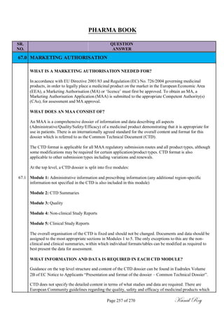 PHARMA BOOK
SR. QUESTION
NO. ANSWER
67.0 MARKETING AUTHORISATION
WHAT IS A MARKETING AUTHORISATION NEEDED FOR?
In accordance with EU Directive 2001/83 and Regulation (EC) No. 726/2004 governing medicinal
products, in order to legally place a medicinal product on the market in the European Economic Area
(EEA), a Marketing Authorisation (MA) or ‗licence‘ must first be approved. To obtain an MA, a
Marketing Authorisation Application (MAA) is submitted to the appropriate Competent Authority(s)
(CAs), for assessment and MA approval.
WHAT DOES AN MAA CONSIST OF?
An MAA is a comprehensive dossier of information and data describing all aspects
(Administrative/Quality/Safety/Efficacy) of a medicinal product demonstrating that it is appropriate for
use in patients. There is an internationally agreed standard for the overall content and format for this
dossier which is referred to as the Common Technical Document (CTD).
The CTD format is applicable for all MAA regulatory submission routes and all product types, although
some modifications may be required for certain application/product types. CTD format is also
applicable to other submission types including variations and renewals.
At the top level, a CTD dossier is split into five modules:
67.1 Module 1: Administrative information and prescribing information (any additional region-specific
information not specified in the CTD is also included in this module)
Module 2: CTD Summaries
Module 3: Quality
Module 4: Non-clinical Study Reports
Module 5: Clinical Study Reports
The overall organisation of the CTD is fixed and should not be changed. Documents and data should be
assigned to the most appropriate sections in Modules 1 to 5. The only exceptions to this are the non-
clinical and clinical summaries, within which individual formats/tables can be modified as required to
best present the data for assessment.
WHAT INFORMATION AND DATA IS REQUIRED IN EACH CTD MODULE?
Guidance on the top level structure and content of the CTD dossier can be found in Eudralex Volume
2B of EC Notice to Applicants ―Presentation and format of the dossier – Common Technical Dossier‖.
CTD does not specify the detailed content in terms of what studies and data are required. There are
European Community guidelines regarding the quality, safety and efficacy of medicinal products which
Page 257 of 270 Kunal Roy
 